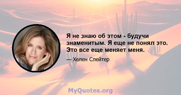 Я не знаю об этом - будучи знаменитым. Я еще не понял это. Это все еще меняет меня.