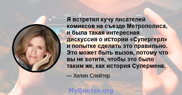 Я встретил кучу писателей комиксов на съезде Метрополиса, и была такая интересная дискуссия о истории «Супергерл» и попытке сделать это правильно. Это может быть вызов, потому что вы не хотите, чтобы это было таким же,