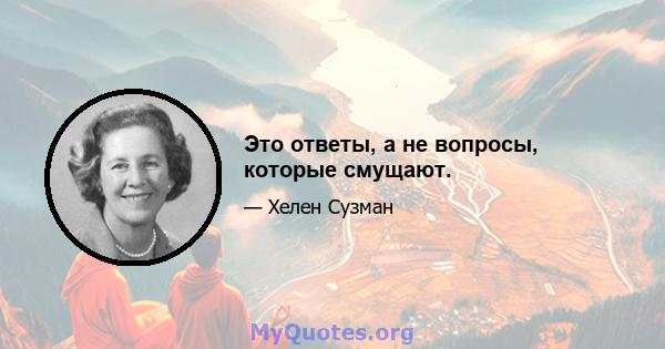 Это ответы, а не вопросы, которые смущают.