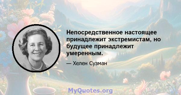 Непосредственное настоящее принадлежит экстремистам, но будущее принадлежит умеренным.