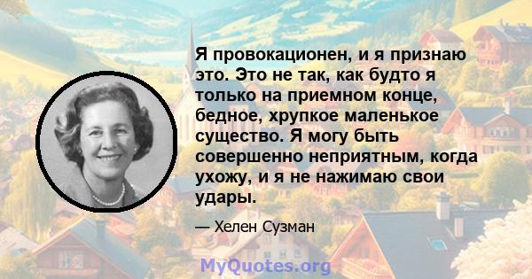 Я провокационен, и я признаю это. Это не так, как будто я только на приемном конце, бедное, хрупкое маленькое существо. Я могу быть совершенно неприятным, когда ухожу, и я не нажимаю свои удары.