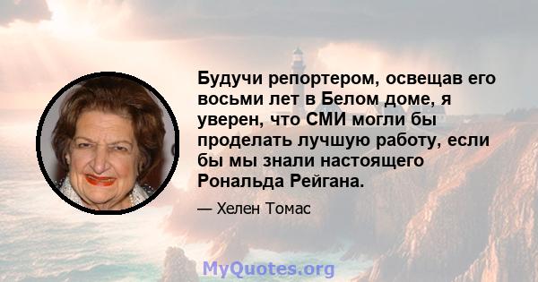 Будучи репортером, освещав его восьми лет в Белом доме, я уверен, что СМИ могли бы проделать лучшую работу, если бы мы знали настоящего Рональда Рейгана.