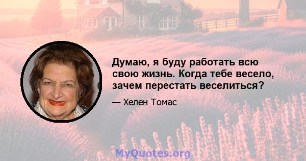 Думаю, я буду работать всю свою жизнь. Когда тебе весело, зачем перестать веселиться?