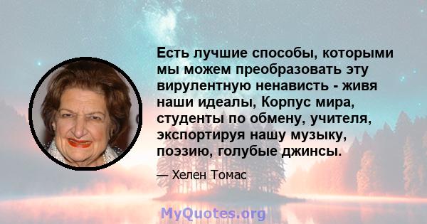 Есть лучшие способы, которыми мы можем преобразовать эту вирулентную ненависть - живя наши идеалы, Корпус мира, студенты по обмену, учителя, экспортируя нашу музыку, поэзию, голубые джинсы.