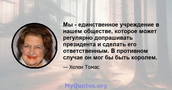 Мы - единственное учреждение в нашем обществе, которое может регулярно допрашивать президента и сделать его ответственным. В противном случае он мог бы быть королем.