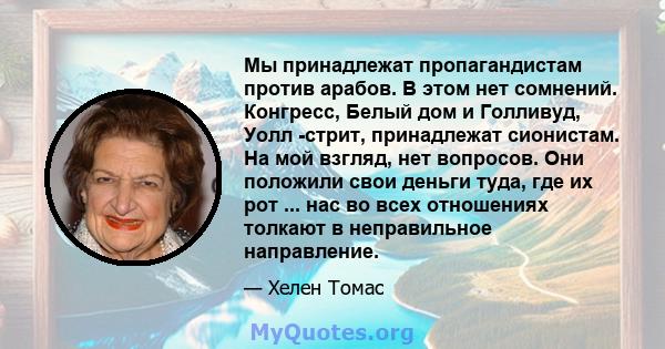 Мы принадлежат пропагандистам против арабов. В этом нет сомнений. Конгресс, Белый дом и Голливуд, Уолл -стрит, принадлежат сионистам. На мой взгляд, нет вопросов. Они положили свои деньги туда, где их рот ... нас во