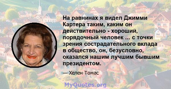 На равнинах я видел Джимми Картера таким, каким он действительно - хороший, порядочный человек ... с точки зрения сострадательного вклада в общество, он, безусловно, оказался нашим лучшим бывшим президентом.