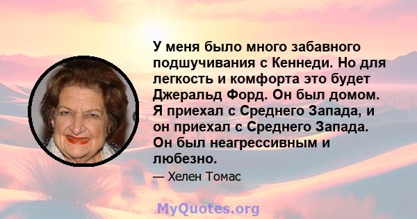 У меня было много забавного подшучивания с Кеннеди. Но для легкость и комфорта это будет Джеральд Форд. Он был домом. Я приехал с Среднего Запада, и он приехал с Среднего Запада. Он был неагрессивным и любезно.