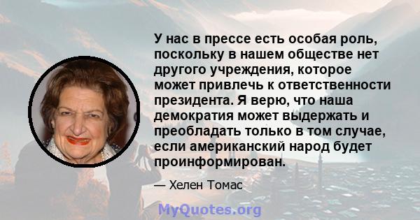 У нас в прессе есть особая роль, поскольку в нашем обществе нет другого учреждения, которое может привлечь к ответственности президента. Я верю, что наша демократия может выдержать и преобладать только в том случае,