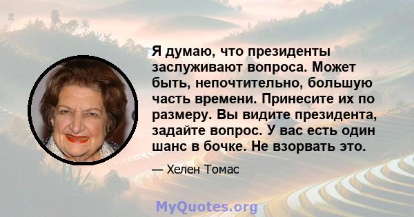 Я думаю, что президенты заслуживают вопроса. Может быть, непочтительно, большую часть времени. Принесите их по размеру. Вы видите президента, задайте вопрос. У вас есть один шанс в бочке. Не взорвать это.