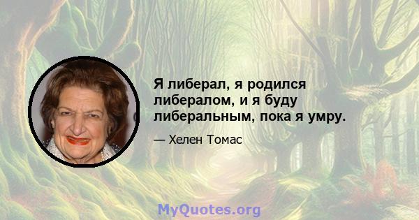 Я либерал, я родился либералом, и я буду либеральным, пока я умру.