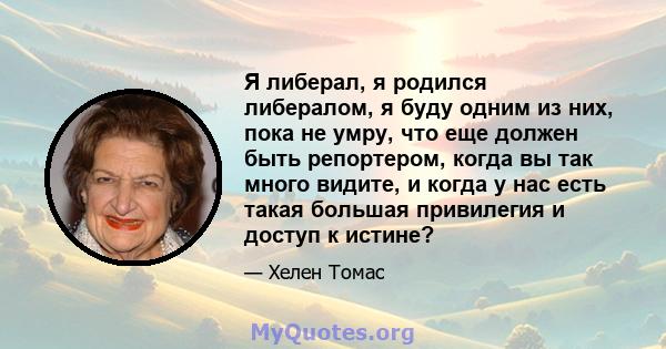 Я либерал, я родился либералом, я буду одним из них, пока не умру, что еще должен быть репортером, когда вы так много видите, и когда у нас есть такая большая привилегия и доступ к истине?