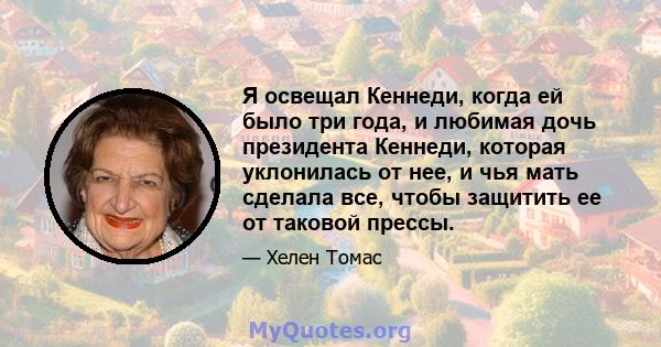 Я освещал Кеннеди, когда ей было три года, и любимая дочь президента Кеннеди, которая уклонилась от нее, и чья мать сделала все, чтобы защитить ее от таковой прессы.