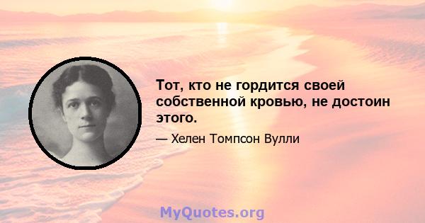 Тот, кто не гордится своей собственной кровью, не достоин этого.