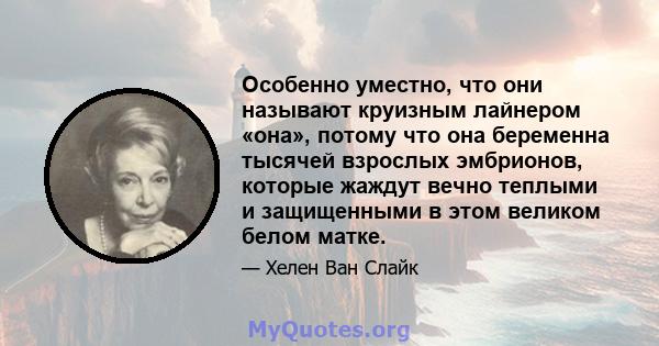 Особенно уместно, что они называют круизным лайнером «она», потому что она беременна тысячей взрослых эмбрионов, которые жаждут вечно теплыми и защищенными в этом великом белом матке.