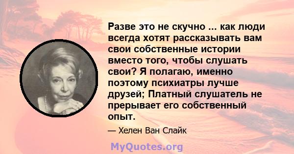 Разве это не скучно ... как люди всегда хотят рассказывать вам свои собственные истории вместо того, чтобы слушать свои? Я полагаю, именно поэтому психиатры лучше друзей; Платный слушатель не прерывает его собственный