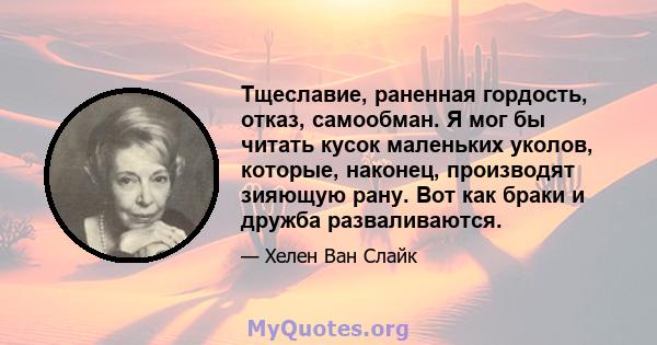 Тщеславие, раненная гордость, отказ, самообман. Я мог бы читать кусок маленьких уколов, которые, наконец, производят зияющую рану. Вот как браки и дружба разваливаются.