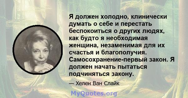 Я должен холодно, клинически думать о себе и перестать беспокоиться о других людях, как будто я необходимая женщина, незаменимая для их счастья и благополучия. Самосохранение-первый закон. Я должен начать пытаться