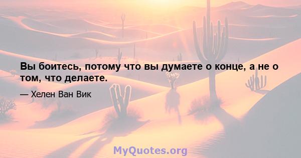 Вы боитесь, потому что вы думаете о конце, а не о том, что делаете.