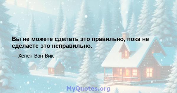 Вы не можете сделать это правильно, пока не сделаете это неправильно.