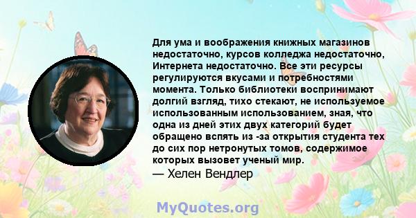 Для ума и воображения книжных магазинов недостаточно, курсов колледжа недостаточно, Интернета недостаточно. Все эти ресурсы регулируются вкусами и потребностями момента. Только библиотеки воспринимают долгий взгляд,