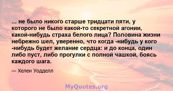 ... не было никого старше тридцати пяти, у которого не было какой-то секретной агонии, какой-нибудь страха белого лица? Половина жизни небрежно шел, уверенно, что когда -нибудь у кого -нибудь будет желание сердца: и до