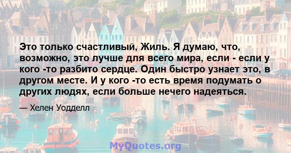 Это только счастливый, Жиль. Я думаю, что, возможно, это лучше для всего мира, если - если у кого -то разбито сердце. Один быстро узнает это, в другом месте. И у кого -то есть время подумать о других людях, если больше