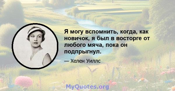 Я могу вспомнить, когда, как новичок, я был в восторге от любого мяча, пока он подпрыгнул.