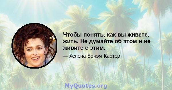 Чтобы понять, как вы живете, жить. Не думайте об этом и не живите с этим.