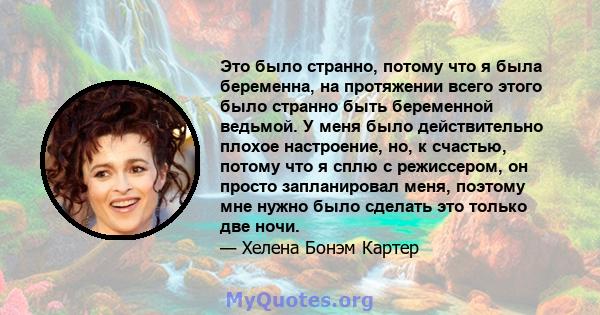 Это было странно, потому что я была беременна, на протяжении всего этого было странно быть беременной ведьмой. У меня было действительно плохое настроение, но, к счастью, потому что я сплю с режиссером, он просто