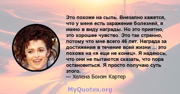 Это похоже на сыпь. Внезапно кажется, что у меня есть заражение болезней, я имею в виду награды. Но это приятно, это хорошее чувство. Это так странно, потому что мне всего 46 лет. Награда за достижения в течение всей