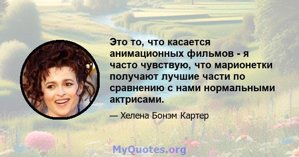 Это то, что касается анимационных фильмов - я часто чувствую, что марионетки получают лучшие части по сравнению с нами нормальными актрисами.