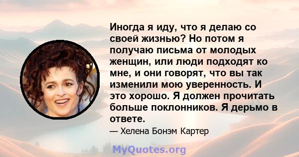 Иногда я иду, что я делаю со своей жизнью? Но потом я получаю письма от молодых женщин, или люди подходят ко мне, и они говорят, что вы так изменили мою уверенность. И это хорошо. Я должен прочитать больше поклонников.