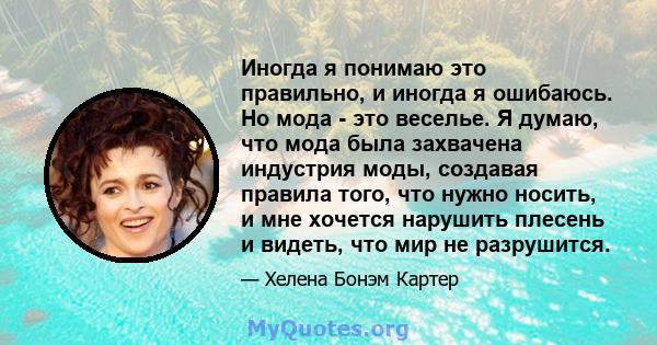 Иногда я понимаю это правильно, и иногда я ошибаюсь. Но мода - это веселье. Я думаю, что мода была захвачена индустрия моды, создавая правила того, что нужно носить, и мне хочется нарушить плесень и видеть, что мир не