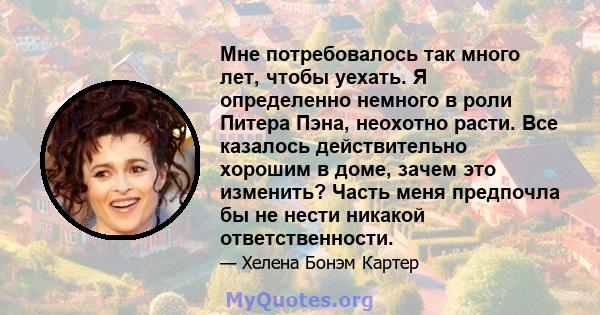 Мне потребовалось так много лет, чтобы уехать. Я определенно немного в роли Питера Пэна, неохотно расти. Все казалось действительно хорошим в доме, зачем это изменить? Часть меня предпочла бы не нести никакой