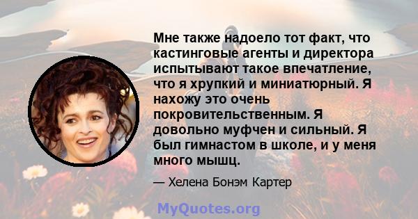 Мне также надоело тот факт, что кастинговые агенты и директора испытывают такое впечатление, что я хрупкий и миниатюрный. Я нахожу это очень покровительственным. Я довольно муфчен и сильный. Я был гимнастом в школе, и у 