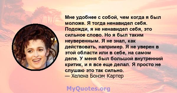 Мне удобнее с собой, чем когда я был моложе. Я тогда ненавидел себя. Подожди, я не ненавидел себя, это сильное слово. Но я был таким неуверенным. Я не знал, как действовать, например. Я не уверен в этой области или в