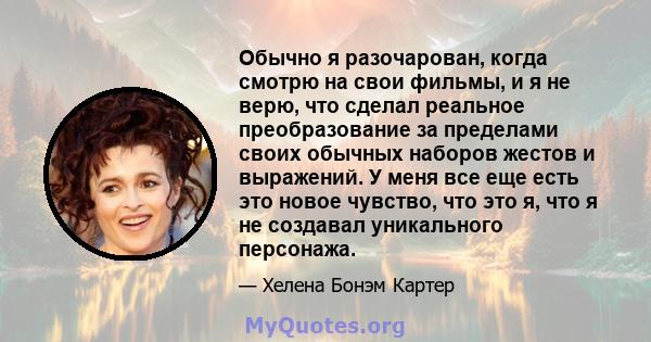 Обычно я разочарован, когда смотрю на свои фильмы, и я не верю, что сделал реальное преобразование за пределами своих обычных наборов жестов и выражений. У меня все еще есть это новое чувство, что это я, что я не