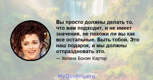 Вы просто должны делать то, что вам подходит, и не имеет значения, не похожи ли вы как все остальные. Быть тобой. Это наш подарок, и мы должны отпраздновать это.