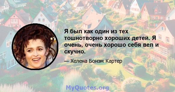 Я был как один из тех тошнотворно хороших детей. Я очень, очень хорошо себя вел и скучно.