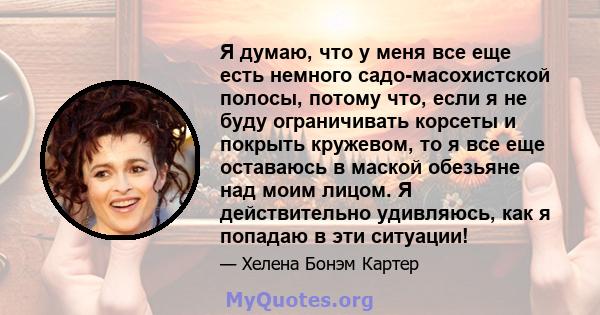 Я думаю, что у меня все еще есть немного садо-масохистской полосы, потому что, если я не буду ограничивать корсеты и покрыть кружевом, то я все еще оставаюсь в маской обезьяне над моим лицом. Я действительно удивляюсь,