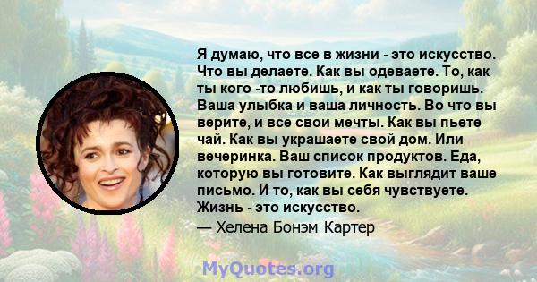 Я думаю, что все в жизни - это искусство. Что вы делаете. Как вы одеваете. То, как ты кого -то любишь, и как ты говоришь. Ваша улыбка и ваша личность. Во что вы верите, и все свои мечты. Как вы пьете чай. Как вы