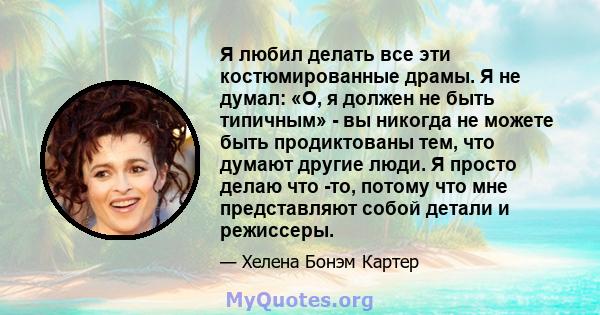 Я любил делать все эти костюмированные драмы. Я не думал: «О, я должен не быть типичным» - вы никогда не можете быть продиктованы тем, что думают другие люди. Я просто делаю что -то, потому что мне представляют собой