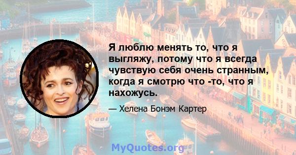 Я люблю менять то, что я выгляжу, потому что я всегда чувствую себя очень странным, когда я смотрю что -то, что я нахожусь.