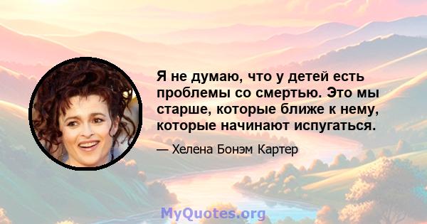 Я не думаю, что у детей есть проблемы со смертью. Это мы старше, которые ближе к нему, которые начинают испугаться.