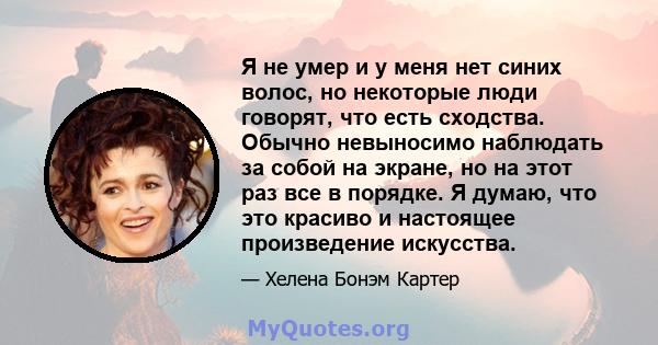 Я не умер и у меня нет синих волос, но некоторые люди говорят, что есть сходства. Обычно невыносимо наблюдать за собой на экране, но на этот раз все в порядке. Я думаю, что это красиво и настоящее произведение искусства.