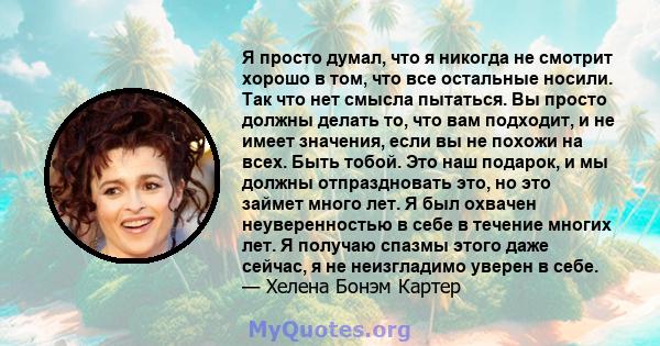 Я просто думал, что я никогда не смотрит хорошо в том, что все остальные носили. Так что нет смысла пытаться. Вы просто должны делать то, что вам подходит, и не имеет значения, если вы не похожи на всех. Быть тобой. Это 