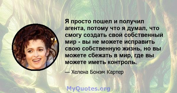 Я просто пошел и получил агента, потому что я думал, что смогу создать свой собственный мир - вы не можете исправить свою собственную жизнь, но вы можете сбежать в мир, где вы можете иметь контроль.