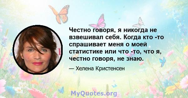 Честно говоря, я никогда не взвешивал себя. Когда кто -то спрашивает меня о моей статистике или что -то, что я, честно говоря, не знаю.