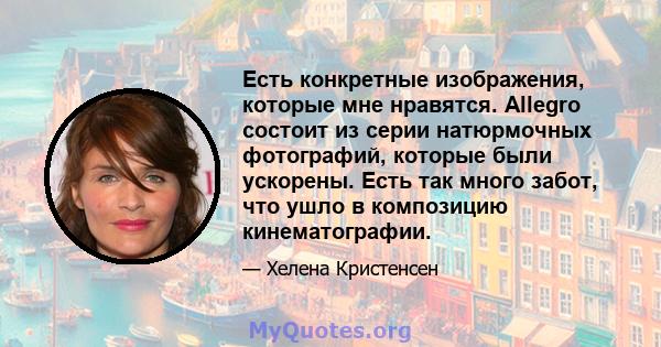 Есть конкретные изображения, которые мне нравятся. Allegro состоит из серии натюрмочных фотографий, которые были ускорены. Есть так много забот, что ушло в композицию кинематографии.